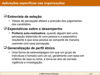 © 2006 by Pearson Education 5–11
 Entrevista de seleção
• Viéses de percepção afetam a precisão dos julgamentos
dos candidatos.
 Expectativas sobre o desempenho
• Profecia auto-realizadora: quando alguém tem uma
percepção distorcida de uma pessoa e a expectativa
resultante é que essa pessoa se comporte de maneira
coerente com essa percepção.
 Generalização de perfil étnico
• Uma forma de estereotipagem em que um grupo de
indivíduos é tomado com um só, geralmente com base em
critérios de raça ou etnia, e torna-se alvo de cerrada
vigilância e investigação.
Aplicações específicas nas organizações
 