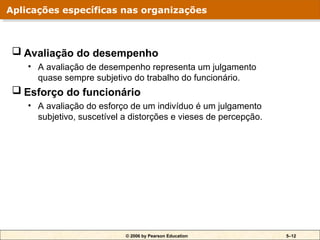 © 2006 by Pearson Education 5–12
 Avaliação do desempenho
• A avaliação de desempenho representa um julgamento
quase sempre subjetivo do trabalho do funcionário.
 Esforço do funcionário
• A avaliação do esforço de um indivíduo é um julgamento
subjetivo, suscetível a distorções e vieses de percepção.
Aplicações específicas nas organizações
 