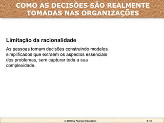 © 2006 by Pearson Education 5–16
Limitação da racionalidade
As pessoas tomam decisões construindo modelos
simplificados que extraem os aspectos essenciais
dos problemas, sem capturar toda a sua
complexidade.
COMO AS DECISÕES SÃO REALMENTE
TOMADAS NAS ORGANIZAÇÕES
 