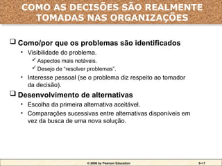 © 2006 by Pearson Education 5–17
 Como/por que os problemas são identificados
• Visibilidade do problema.
 Aspectos mais notáveis.
 Desejo de “resolver problemas”.
• Interesse pessoal (se o problema diz respeito ao tomador
da decisão).
 Desenvolvimento de alternativas
• Escolha da primeira alternativa aceitável.
• Comparações sucessivas entre alternativas disponíveis em
vez da busca de uma nova solução.
COMO AS DECISÕES SÃO REALMENTE
TOMADAS NAS ORGANIZAÇÕES
 