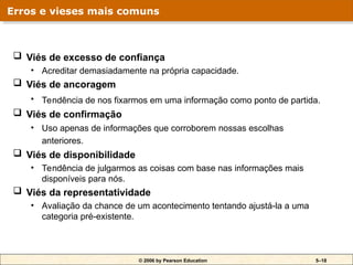 © 2006 by Pearson Education 5–18
 Viés de excesso de confiança
• Acreditar demasiadamente na própria capacidade.
 Viés de ancoragem
• Tendência de nos fixarmos em uma informação como ponto de partida.
 Viés de confirmação
• Uso apenas de informações que corroborem nossas escolhas
anteriores.
 Viés de disponibilidade
• Tendência de julgarmos as coisas com base nas informações mais
disponíveis para nós.
 Viés da representatividade
• Avaliação da chance de um acontecimento tentando ajustá-la a uma
categoria pré-existente.
Erros e vieses mais comuns
 