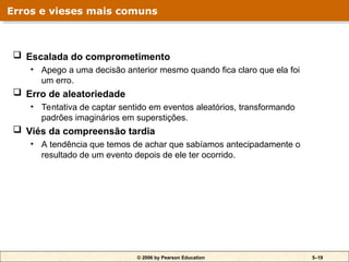 © 2006 by Pearson Education 5–19
 Escalada do comprometimento
• Apego a uma decisão anterior mesmo quando fica claro que ela foi
um erro.
 Erro de aleatoriedade
• Tentativa de captar sentido em eventos aleatórios, transformando
padrões imaginários em superstições.
 Viés da compreensão tardia
• A tendência que temos de achar que sabíamos antecipadamente o
resultado de um evento depois de ele ter ocorrido.
Erros e vieses mais comuns
 