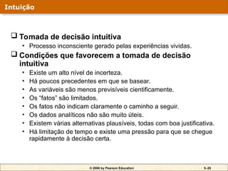 © 2006 by Pearson Education 5–20
 Tomada de decisão intuitiva
• Processo inconsciente gerado pelas experiências vividas.
 Condições que favorecem a tomada de decisão
intuitiva
• Existe um alto nível de incerteza.
• Há poucos precedentes em que se basear.
• As variáveis são menos previsíveis cientificamente.
• Os “fatos” são limitados.
• Os fatos não indicam claramente o caminho a seguir.
• Os dados analíticos não são muito úteis.
• Existem várias alternativas plausíveis, todas com boa justificativa.
• Há limitação de tempo e existe uma pressão para que se chegue
rapidamente à decisão certa.
Intuição
 