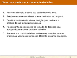 © 2006 by Pearson Education 5–22
1. Analise a situação e ajuste seu estilo decisório a ela.
2. Esteja consciente dos vieses e tente minimizar seu impacto.
3. Combine análise racional com intuição para melhorar a
eficácia de sua tomada de decisões.
4. Não suponha que seu estilo de tomada de decisões seja
apropriado para todo e qualquer trabalho.
5. Aumente sua criatividade buscando novas soluções para os
problemas, vendo-os de maneira diferente e usando analogias.
Dicas para melhorar a tomada de decisões
 