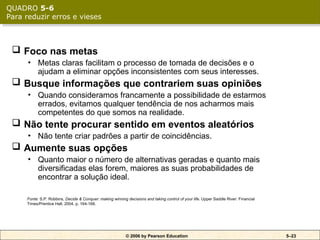 © 2006 by Pearson Education 5–23
 Foco nas metas
• Metas claras facilitam o processo de tomada de decisões e o
ajudam a eliminar opções inconsistentes com seus interesses.
 Busque informações que contrariem suas opiniões
• Quando consideramos francamente a possibilidade de estarmos
errados, evitamos qualquer tendência de nos acharmos mais
competentes do que somos na realidade.
 Não tente procurar sentido em eventos aleatórios
• Não tente criar padrões a partir de coincidências.
 Aumente suas opções
• Quanto maior o número de alternativas geradas e quanto mais
diversificadas elas forem, maiores as suas probabilidades de
encontrar a solução ideal.
Fonte: S.P. Robbins, Decide & Conquer: making winning decisions and taking control of your life. Upper Saddle River: Financial
Times/Prentice Hall, 2004, p. 164-168.
QUADRO 5-6
Para reduzir erros e vieses
 