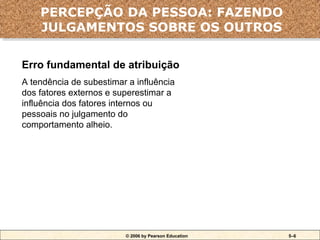 © 2006 by Pearson Education 5–6
Erro fundamental de atribuição
A tendência de subestimar a influência
dos fatores externos e superestimar a
influência dos fatores internos ou
pessoais no julgamento do
comportamento alheio.
Erro fundamental de atribuição
PERCEPÇÃO DA PESSOA: FAZENDO
JULGAMENTOS SOBRE OS OUTROS
 
