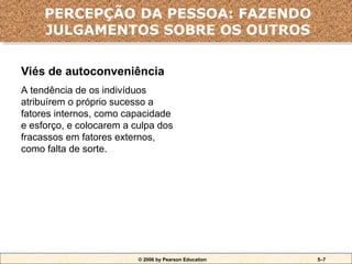 © 2006 by Pearson Education 5–7
Viés de autoconveniência
A tendência de os indivíduos
atribuírem o próprio sucesso a
fatores internos, como capacidade
e esforço, e colocarem a culpa dos
fracassos em fatores externos,
como falta de sorte.
Erros e viéses da atribuição
PERCEPÇÃO DA PESSOA: FAZENDO
JULGAMENTOS SOBRE OS OUTROS
 