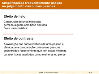 © 2006 by Pearson Education 5–9
Efeito de halo
Construção de uma impressão
geral de alguém com base em uma
única característica.
Efeito de contraste
A avaliação das características de uma pessoa é
afetada pela comparação com outras pessoas
encontradas recentemente que têm essas mesmas
características avaliadas como melhores ou piores.
Simplificações freqüentemente usadas
no julgamento das outras pessoas
 