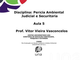 Disciplina: Perícia Ambiental
Judicial e Securitária
Aula 5
Prof. Vitor Vieira Vasconcelos
CENTRO UNIVERSITÁRIO UNA
DIRETORIA DE EDUCAÇÃO CONTINUADA,
PESQUISA E EXTENSÃO
CURSO
Pós-Graduação em Perícia, Auditoria e Análise Ambiental
DISCIPLINA (20 h/a )
 