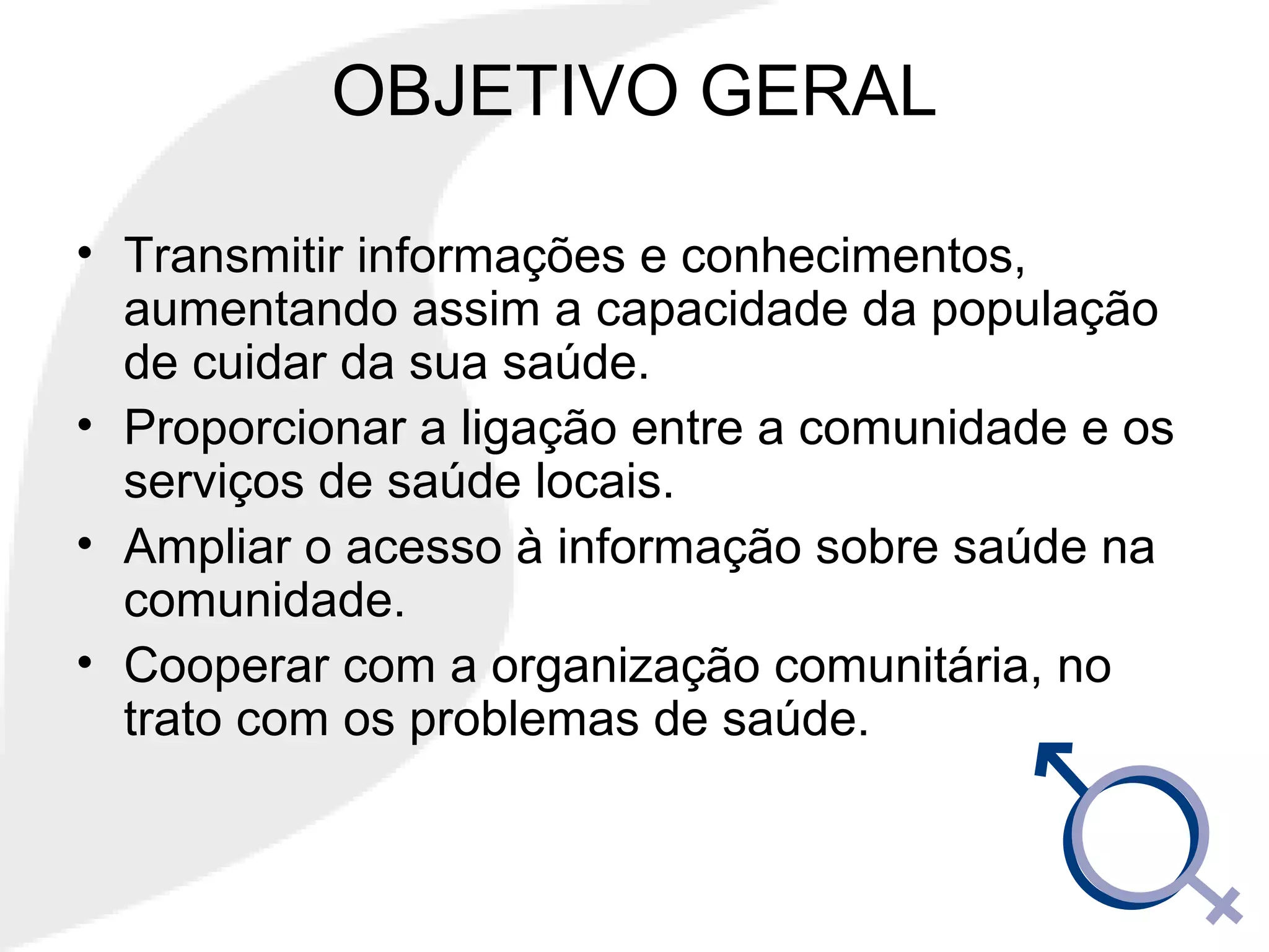OBJETIVO GERAL
• Transmitir informações e conhecimentos,
aumentando assim a capacidade da população
de cuidar da sua saúde.
• Proporcionar a ligação entre a comunidade e os
serviços de saúde locais.
• Ampliar o acesso à informação sobre saúde na
comunidade.
• Cooperar com a organização comunitária, no
trato com os problemas de saúde.
 
