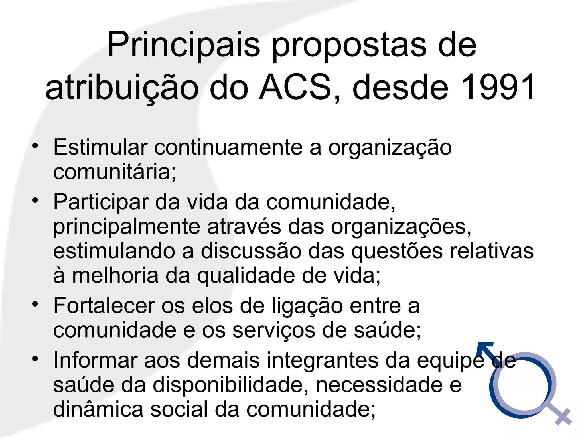 Principais propostas de
atribuição do ACS, desde 1991
• Estimular continuamente a organização
comunitária;
• Participar da vida da comunidade,
principalmente através das organizações,
estimulando a discussão das questões relativas
à melhoria da qualidade de vida;
• Fortalecer os elos de ligação entre a
comunidade e os serviços de saúde;
• Informar aos demais integrantes da equipe de
saúde da disponibilidade, necessidade e
dinâmica social da comunidade;
 