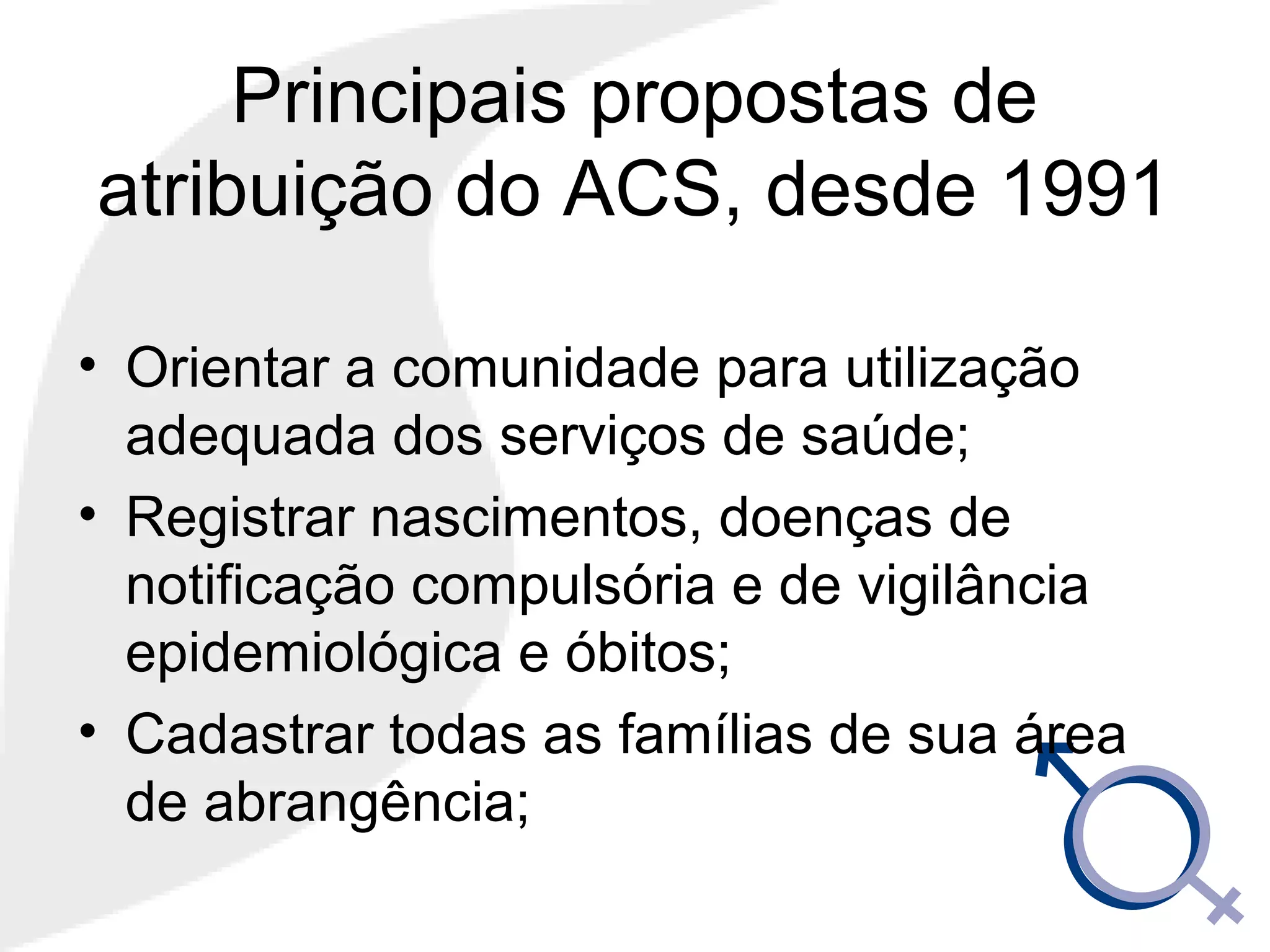 Principais propostas de
atribuição do ACS, desde 1991
• Orientar a comunidade para utilização
adequada dos serviços de saúde;
• Registrar nascimentos, doenças de
notificação compulsória e de vigilância
epidemiológica e óbitos;
• Cadastrar todas as famílias de sua área
de abrangência;
 