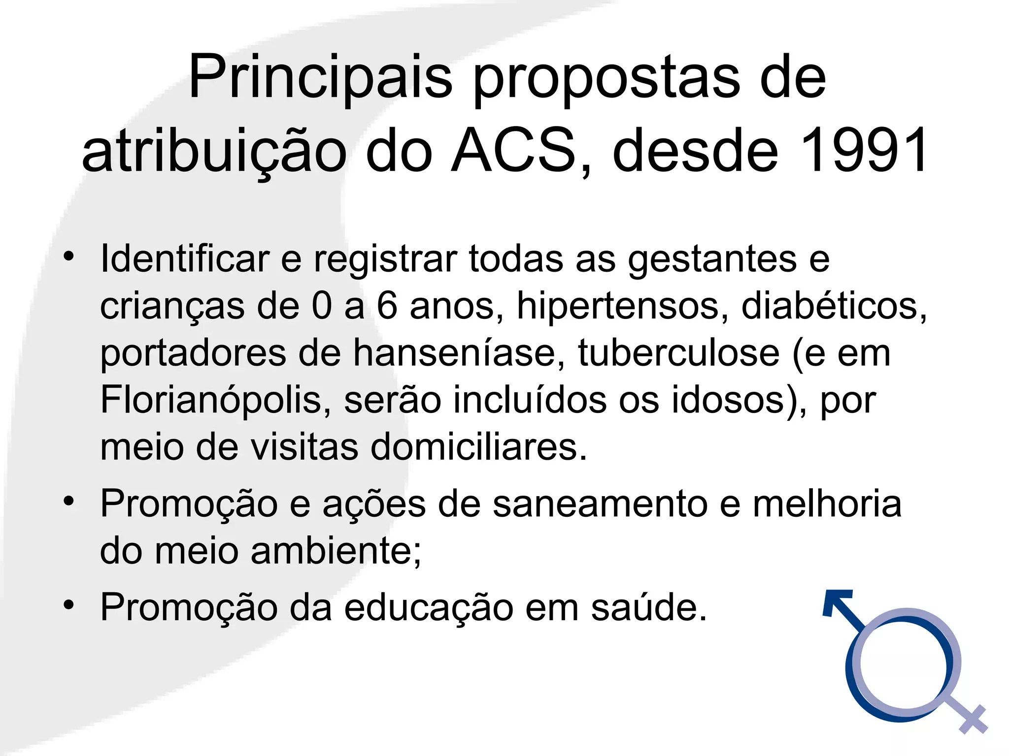 Principais propostas de
atribuição do ACS, desde 1991
• Identificar e registrar todas as gestantes e
crianças de 0 a 6 anos, hipertensos, diabéticos,
portadores de hanseníase, tuberculose (e em
Florianópolis, serão incluídos os idosos), por
meio de visitas domiciliares.
• Promoção e ações de saneamento e melhoria
do meio ambiente;
• Promoção da educação em saúde.
 