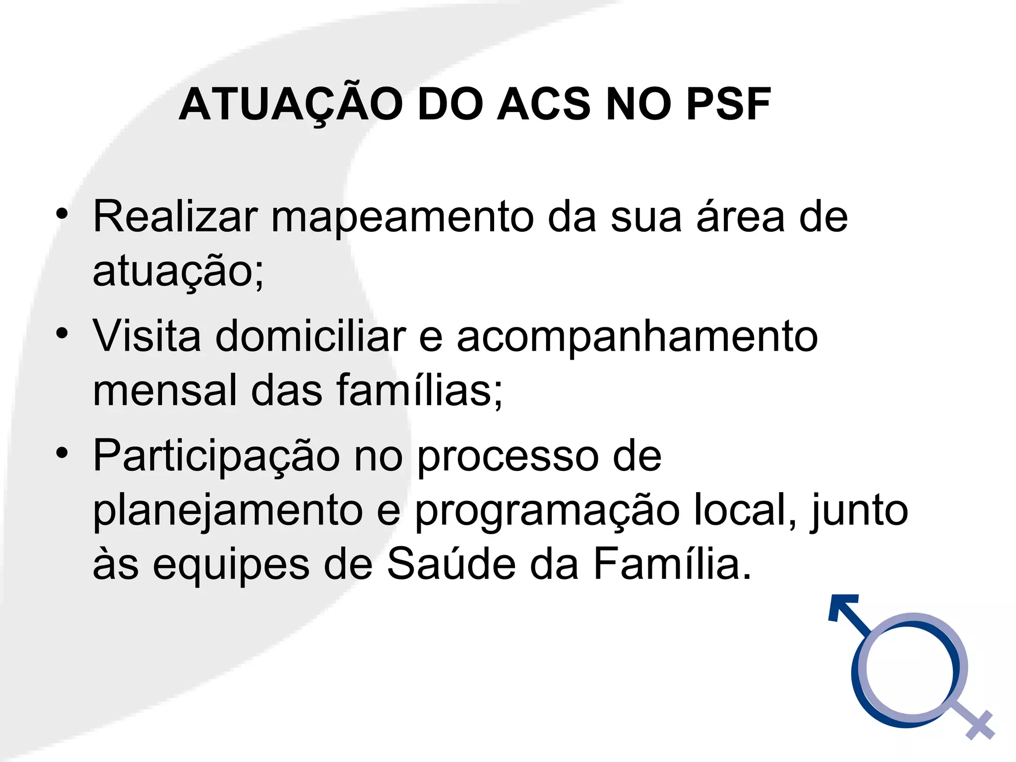 ATUAÇÃO DO ACS NO PSF
• Realizar mapeamento da sua área de
atuação;
• Visita domiciliar e acompanhamento
mensal das famílias;
• Participação no processo de
planejamento e programação local, junto
às equipes de Saúde da Família.
 