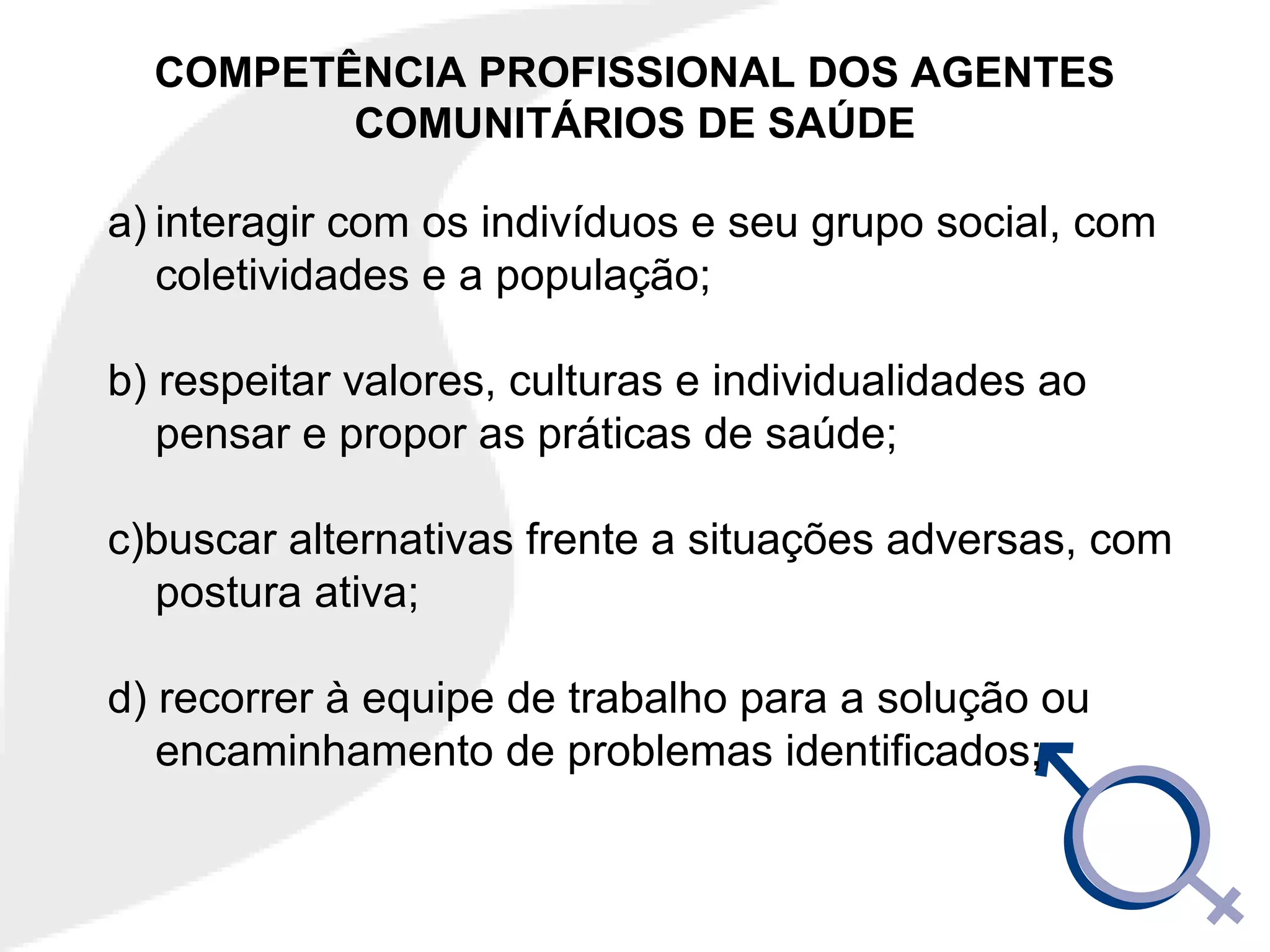 COMPETÊNCIA PROFISSIONAL DOS AGENTES
COMUNITÁRIOS DE SAÚDE
a) interagir com os indivíduos e seu grupo social, com
coletividades e a população;
b) respeitar valores, culturas e individualidades ao
pensar e propor as práticas de saúde;
c)buscar alternativas frente a situações adversas, com
postura ativa;
d) recorrer à equipe de trabalho para a solução ou
encaminhamento de problemas identificados;
 