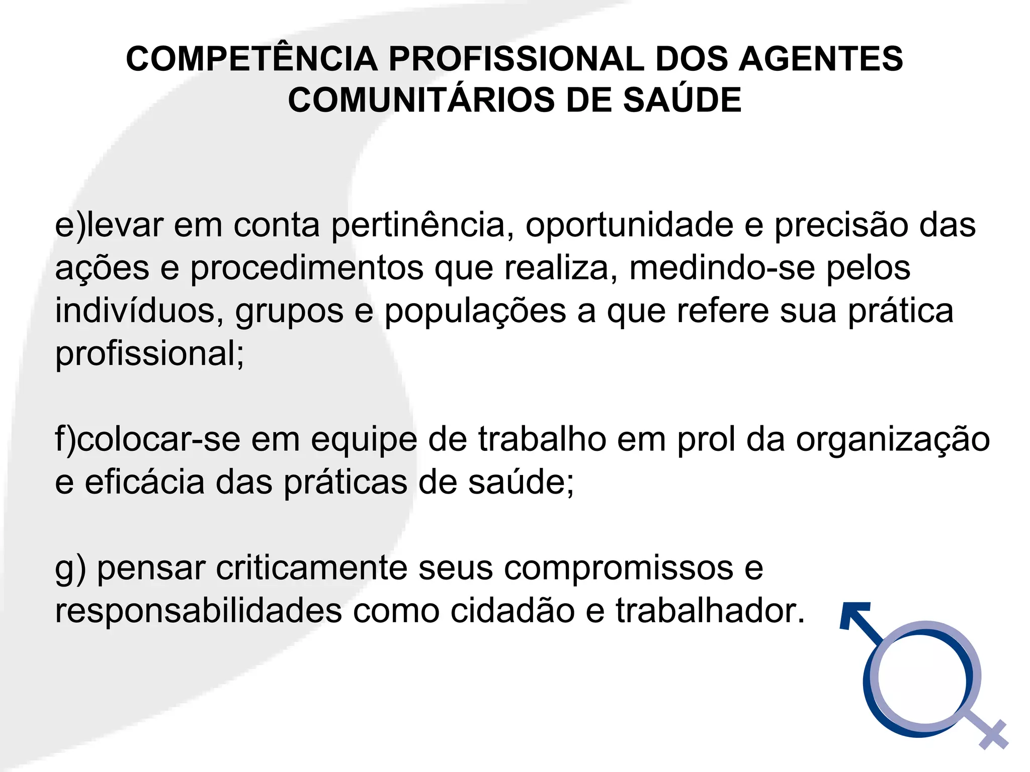COMPETÊNCIA PROFISSIONAL DOS AGENTES
COMUNITÁRIOS DE SAÚDE
e)levar em conta pertinência, oportunidade e precisão das
ações e procedimentos que realiza, medindo-se pelos
indivíduos, grupos e populações a que refere sua prática
profissional;
f)colocar-se em equipe de trabalho em prol da organização
e eficácia das práticas de saúde;
g) pensar criticamente seus compromissos e
responsabilidades como cidadão e trabalhador.
 