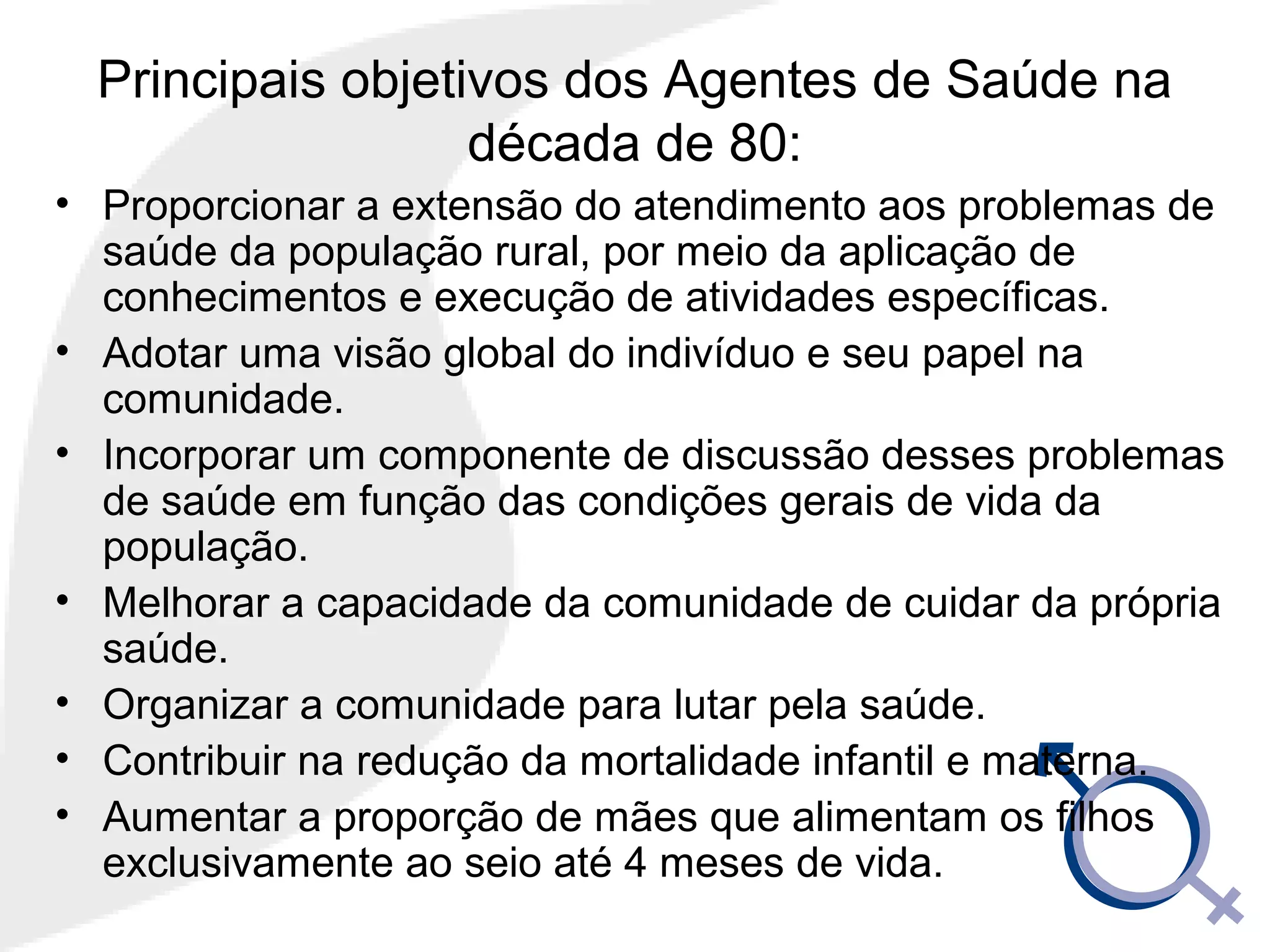 Principais objetivos dos Agentes de Saúde na
década de 80:
• Proporcionar a extensão do atendimento aos problemas de
saúde da população rural, por meio da aplicação de
conhecimentos e execução de atividades específicas.
• Adotar uma visão global do indivíduo e seu papel na
comunidade.
• Incorporar um componente de discussão desses problemas
de saúde em função das condições gerais de vida da
população.
• Melhorar a capacidade da comunidade de cuidar da própria
saúde.
• Organizar a comunidade para lutar pela saúde.
• Contribuir na redução da mortalidade infantil e materna.
• Aumentar a proporção de mães que alimentam os filhos
exclusivamente ao seio até 4 meses de vida.
 