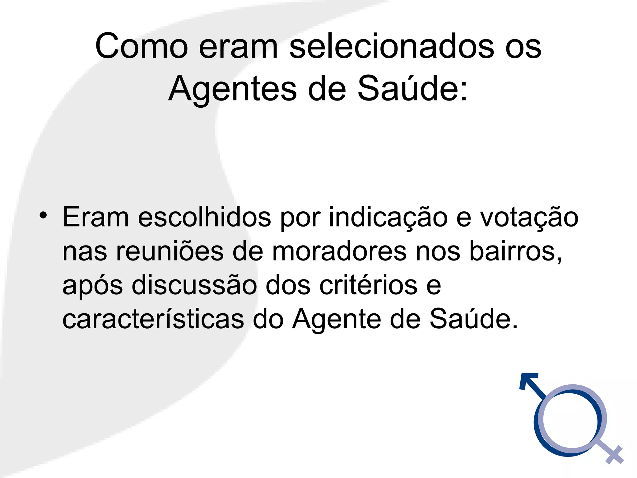 Como eram selecionados os
Agentes de Saúde:
• Eram escolhidos por indicação e votação
nas reuniões de moradores nos bairros,
após discussão dos critérios e
características do Agente de Saúde.
 