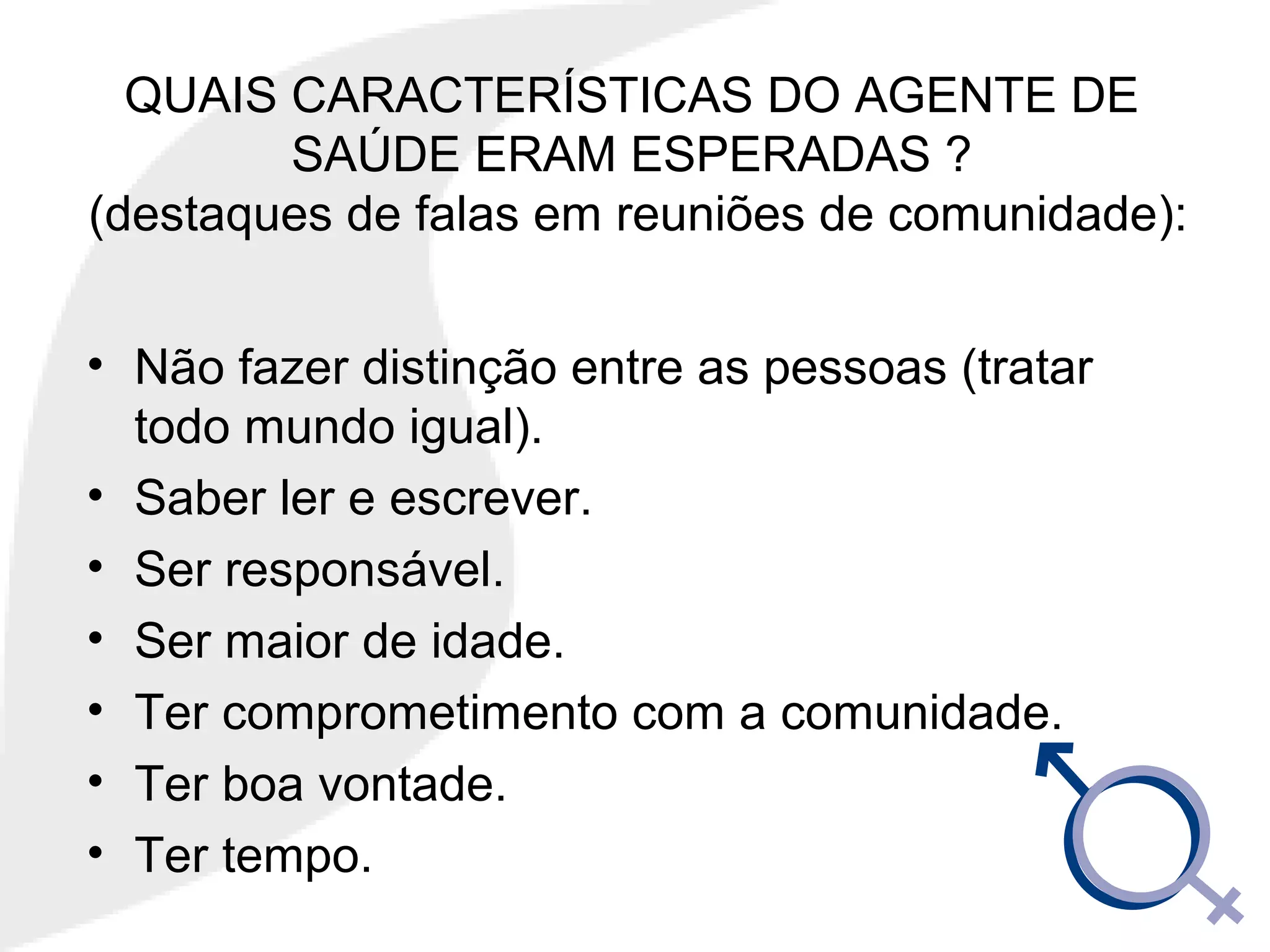 QUAIS CARACTERÍSTICAS DO AGENTE DE
SAÚDE ERAM ESPERADAS ?
(destaques de falas em reuniões de comunidade):
• Não fazer distinção entre as pessoas (tratar
todo mundo igual).
• Saber ler e escrever.
• Ser responsável.
• Ser maior de idade.
• Ter comprometimento com a comunidade.
• Ter boa vontade.
• Ter tempo.
 