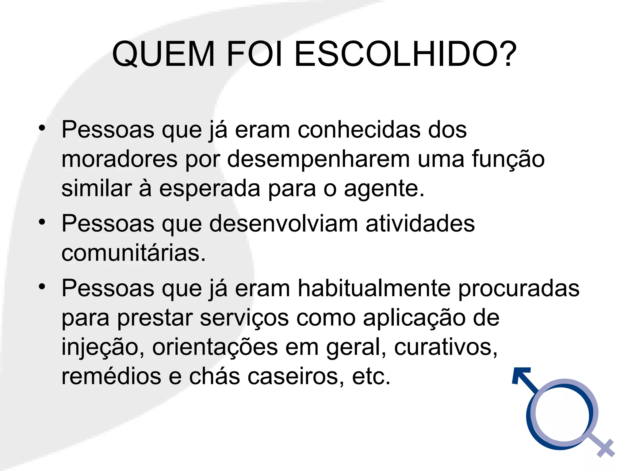 QUEM FOI ESCOLHIDO?
• Pessoas que já eram conhecidas dos
moradores por desempenharem uma função
similar à esperada para o agente.
• Pessoas que desenvolviam atividades
comunitárias.
• Pessoas que já eram habitualmente procuradas
para prestar serviços como aplicação de
injeção, orientações em geral, curativos,
remédios e chás caseiros, etc.
 