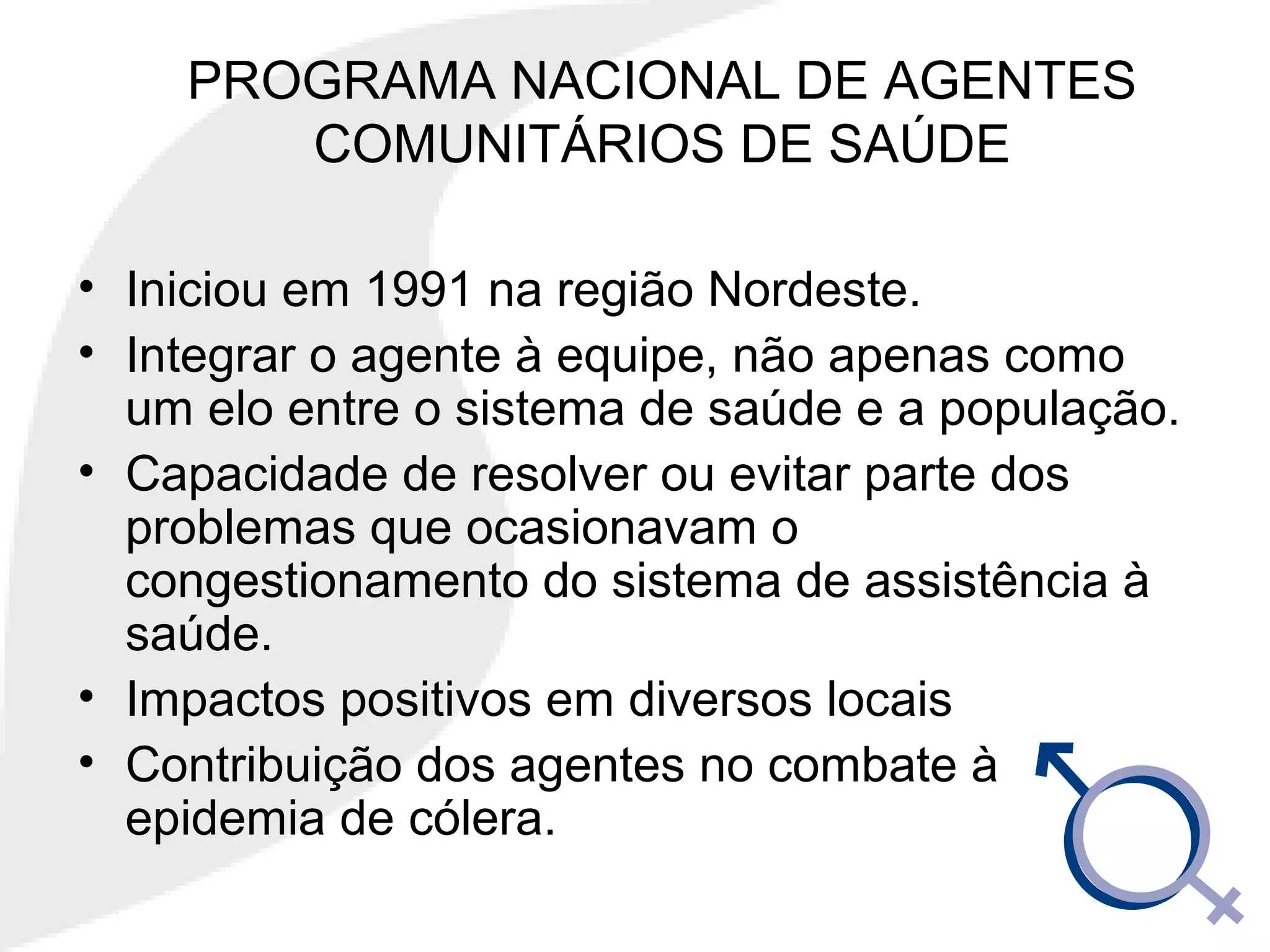PROGRAMA NACIONAL DE AGENTES
COMUNITÁRIOS DE SAÚDE
• Iniciou em 1991 na região Nordeste.
• Integrar o agente à equipe, não apenas como
um elo entre o sistema de saúde e a população.
• Capacidade de resolver ou evitar parte dos
problemas que ocasionavam o
congestionamento do sistema de assistência à
saúde.
• Impactos positivos em diversos locais
• Contribuição dos agentes no combate à
epidemia de cólera.
 