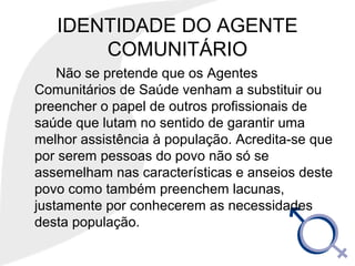 IDENTIDADE DO AGENTE
COMUNITÁRIO
Não se pretende que os Agentes
Comunitários de Saúde venham a substituir ou
preencher o papel de outros profissionais de
saúde que lutam no sentido de garantir uma
melhor assistência à população. Acredita-se que
por serem pessoas do povo não só se
assemelham nas características e anseios deste
povo como também preenchem lacunas,
justamente por conhecerem as necessidades
desta população.
 