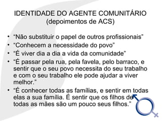 IDENTIDADE DO AGENTE COMUNITÁRIO
(depoimentos de ACS)
• “Não substituir o papel de outros profissionais”
• “Conhecem a necessidade do povo”
• “É viver dia a dia a vida da comunidade”
• “É passar pela rua, pela favela, pelo barraco, e
sentir que o seu povo necessita do seu trabalho
e com o seu trabalho ele pode ajudar a viver
melhor.”
• “É conhecer todas as famílias, e sentir em todas
elas a sua família. É sentir que os filhos de
todas as mães são um pouco seus filhos.”
 