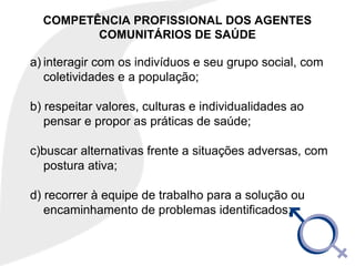 COMPETÊNCIA PROFISSIONAL DOS AGENTES
COMUNITÁRIOS DE SAÚDE
a) interagir com os indivíduos e seu grupo social, com
coletividades e a população;
b) respeitar valores, culturas e individualidades ao
pensar e propor as práticas de saúde;
c)buscar alternativas frente a situações adversas, com
postura ativa;
d) recorrer à equipe de trabalho para a solução ou
encaminhamento de problemas identificados;
 