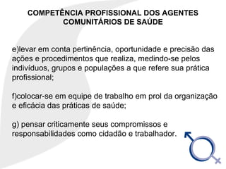 COMPETÊNCIA PROFISSIONAL DOS AGENTES
COMUNITÁRIOS DE SAÚDE
e)levar em conta pertinência, oportunidade e precisão das
ações e procedimentos que realiza, medindo-se pelos
indivíduos, grupos e populações a que refere sua prática
profissional;
f)colocar-se em equipe de trabalho em prol da organização
e eficácia das práticas de saúde;
g) pensar criticamente seus compromissos e
responsabilidades como cidadão e trabalhador.
 