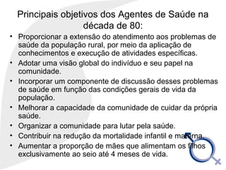 Principais objetivos dos Agentes de Saúde na
década de 80:
• Proporcionar a extensão do atendimento aos problemas de
saúde da população rural, por meio da aplicação de
conhecimentos e execução de atividades específicas.
• Adotar uma visão global do indivíduo e seu papel na
comunidade.
• Incorporar um componente de discussão desses problemas
de saúde em função das condições gerais de vida da
população.
• Melhorar a capacidade da comunidade de cuidar da própria
saúde.
• Organizar a comunidade para lutar pela saúde.
• Contribuir na redução da mortalidade infantil e materna.
• Aumentar a proporção de mães que alimentam os filhos
exclusivamente ao seio até 4 meses de vida.
 