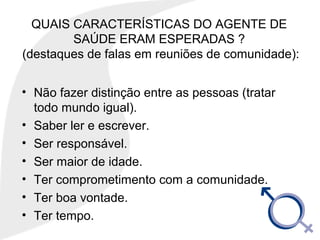 QUAIS CARACTERÍSTICAS DO AGENTE DE
SAÚDE ERAM ESPERADAS ?
(destaques de falas em reuniões de comunidade):
• Não fazer distinção entre as pessoas (tratar
todo mundo igual).
• Saber ler e escrever.
• Ser responsável.
• Ser maior de idade.
• Ter comprometimento com a comunidade.
• Ter boa vontade.
• Ter tempo.
 