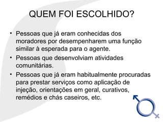 QUEM FOI ESCOLHIDO?
• Pessoas que já eram conhecidas dos
moradores por desempenharem uma função
similar à esperada para o agente.
• Pessoas que desenvolviam atividades
comunitárias.
• Pessoas que já eram habitualmente procuradas
para prestar serviços como aplicação de
injeção, orientações em geral, curativos,
remédios e chás caseiros, etc.
 