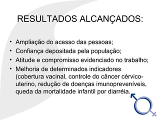 RESULTADOS ALCANÇADOS:
• Ampliação do acesso das pessoas;
• Confiança depositada pela população;
• Atitude e compromisso evidenciado no trabalho;
• Melhoria de determinados indicadores
(cobertura vacinal, controle do câncer cérvico-
uterino, redução de doenças imunopreveníveis,
queda da mortalidade infantil por diarréia.
 