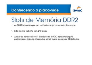 Conhecendo a placa-mãe
Slots de Memória DDR2
• As DDR2 trouxeram grandes melhorias no gerenciamento de energia.
• Este modelo trabalha com 240 pinos.
• Apesar de na teoria dobrar a velocidade, a DDR2 apresenta alguns
problemas de latência, chegando a atingir quase o dobro da DDR clássica.
 