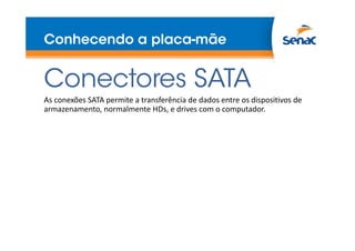 Conhecendo a placa-mãe
Conectores SATA
As conexões SATA permite a transferência de dados entre os dispositivos de
armazenamento, normalmente HDs, e drives com o computador.
 