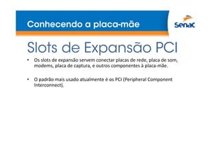 Conhecendo a placa-mãe
Slots de Expansão PCI
• Os slots de expansão servem conectar placas de rede, placa de som,
modems, placa de captura, e outros componentes à placa-mãe.
• O padrão mais usado atualmente é os PCI (Peripheral Component
Interconnect).
 