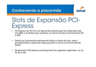 Conhecendo a placa-mãe
Slots de Expansão PCI-
Express
• PCI-Express (ou PCI-E) é um tipo de barramento que foi criado pela Intel
em 2004, e se destaca por substituir ao mesmo tempo os barramentos PCI
e AGP.
• Desde seu lançamento praticamente todas as placas de som, rede e
principalmente as placas de vídeo passaram a usá-lo na transmissão de
dados.
• Atualmente o PCI-Express está disponível nos seguintes segmentos: 1x, 2x,
4x, 8x e 16x.
 