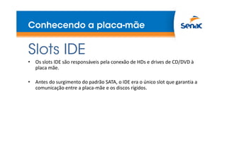 Conhecendo a placa-mãe
Slots IDE
• Os slots IDE são responsáveis pela conexão de HDs e drives de CD/DVD à
placa mãe.
• Antes do surgimento do padrão SATA, o IDE era o único slot que garantia a
comunicação entre a placa-mãe e os discos rígidos.
 