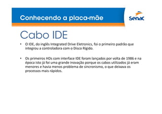 Conhecendo a placa-mãe
Cabo IDE
• O IDE, do inglês Integrated Drive Eletronics, foi o primeiro padrão que
integrou a controladora com o Disco Rígido.
• Os primeiros HDs com interface IDE foram lançados por volta de 1986 e na
época isto já foi uma grande inovação porque os cabos utilizados já eram
menores e havia menos problema de sincronismo, o que deixava os
processos mais rápidos.
 