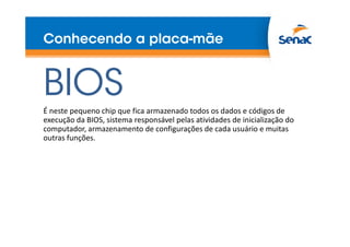 Conhecendo a placa-mãe
BIOS
É neste pequeno chip que fica armazenado todos os dados e códigos de
execução da BIOS, sistema responsável pelas atividades de inicialização do
computador, armazenamento de configurações de cada usuário e muitas
outras funções.
 