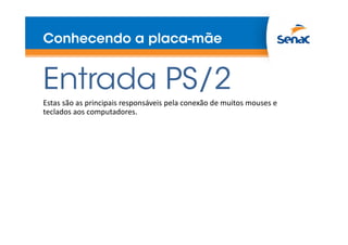 Conhecendo a placa-mãe
Entrada PS/2
Estas são as principais responsáveis pela conexão de muitos mouses e
teclados aos computadores.
 