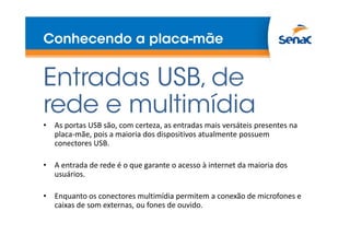 Conhecendo a placa-mãe
Entradas USB, de
rede e multimídia
• As portas USB são, com certeza, as entradas mais versáteis presentes na
placa-mãe, pois a maioria dos dispositivos atualmente possuem
conectores USB.
• A entrada de rede é o que garante o acesso à internet da maioria dos
usuários.
• Enquanto os conectores multimídia permitem a conexão de microfones e
caixas de som externas, ou fones de ouvido.
 