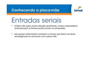 Conhecendo a placa-mãe
Entradas seriais
• Embora não sejam muito utilizadas atualmente, muitos computadores
ainda possuem as famosas portas seriais no computador.
• Isto porque ainda existem monitores e mouses que fazem uso desta
tecnologia para se comunicar com a placa-mãe.
 
