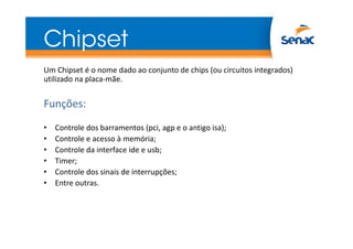 Chipset
Um Chipset é o nome dado ao conjunto de chips (ou circuitos integrados)
utilizado na placa-mãe.
Funções:
• Controle dos barramentos (pci, agp e o antigo isa);
• Controle e acesso à memória;
• Controle da interface ide e usb;
• Timer;
• Controle dos sinais de interrupções;
• Entre outras.
 