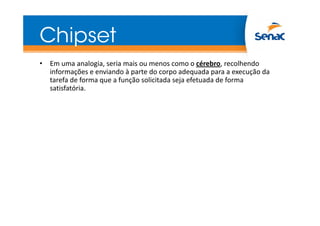 Chipset
• Em uma analogia, seria mais ou menos como o cérebro, recolhendo
informações e enviando à parte do corpo adequada para a execução da
tarefa de forma que a função solicitada seja efetuada de forma
satisfatória.
 