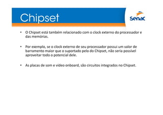 Chipset
• O Chipset está também relacionado com o clock externo do processador e
das memórias.
• Por exemplo, se o clock externo de seu processador possui um valor de
barramento maior que o suportado pelo do Chipset, não seria possível
aproveitar todo o potencial dele.
• As placas de som e vídeo onboard, são circuitos integrados no Chipset.
 