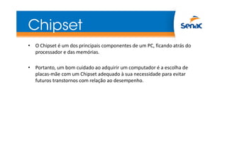 Chipset
• O Chipset é um dos principais componentes de um PC, ficando atrás do
processador e das memórias.
• Portanto, um bom cuidado ao adquirir um computador é a escolha de
placas-mãe com um Chipset adequado à sua necessidade para evitar
futuros transtornos com relação ao desempenho.
 