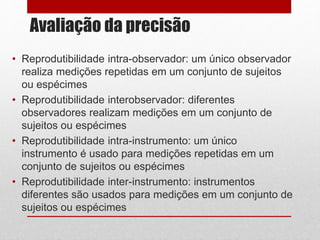 Avaliação da precisão
• Reprodutibilidade intra-observador: um único observador
realiza medições repetidas em um conjunto de sujeitos
ou espécimes
• Reprodutibilidade interobservador: diferentes
observadores realizam medições em um conjunto de
sujeitos ou espécimes
• Reprodutibilidade intra-instrumento: um único
instrumento é usado para medições repetidas em um
conjunto de sujeitos ou espécimes
• Reprodutibilidade inter-instrumento: instrumentos
diferentes são usados para medições em um conjunto de
sujeitos ou espécimes
 