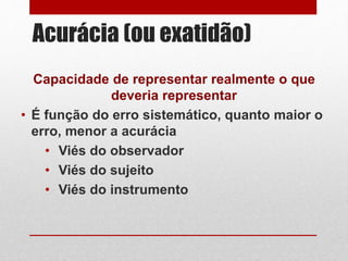 Acurácia (ou exatidão)
Capacidade de representar realmente o que
deveria representar
• É função do erro sistemático, quanto maior o
erro, menor a acurácia
• Viés do observador
• Viés do sujeito
• Viés do instrumento
 