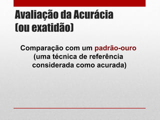 Avaliação da Acurácia
(ou exatidão)
Comparação com um padrão-ouro
(uma técnica de referência
considerada como acurada)
 